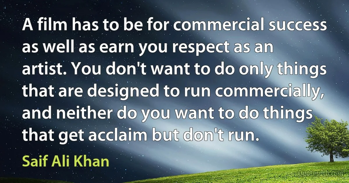 A film has to be for commercial success as well as earn you respect as an artist. You don't want to do only things that are designed to run commercially, and neither do you want to do things that get acclaim but don't run. (Saif Ali Khan)