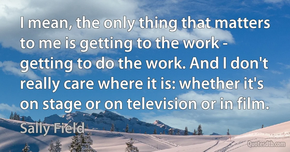 I mean, the only thing that matters to me is getting to the work - getting to do the work. And I don't really care where it is: whether it's on stage or on television or in film. (Sally Field)