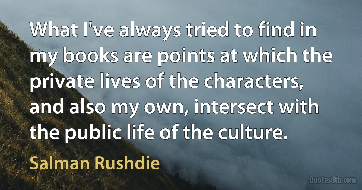 What I've always tried to find in my books are points at which the private lives of the characters, and also my own, intersect with the public life of the culture. (Salman Rushdie)