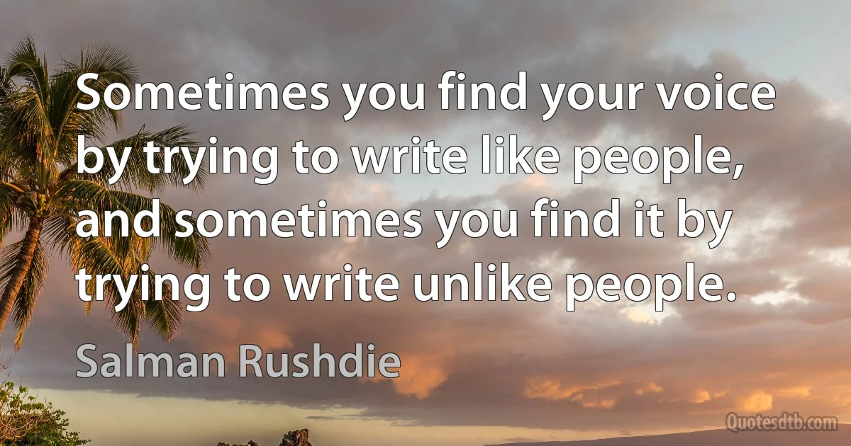 Sometimes you find your voice by trying to write like people, and sometimes you find it by trying to write unlike people. (Salman Rushdie)