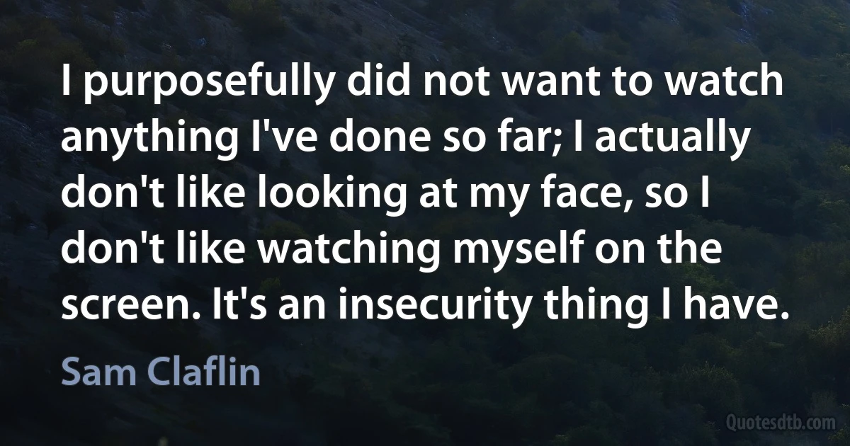 I purposefully did not want to watch anything I've done so far; I actually don't like looking at my face, so I don't like watching myself on the screen. It's an insecurity thing I have. (Sam Claflin)