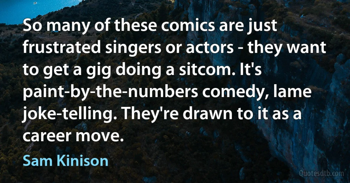 So many of these comics are just frustrated singers or actors - they want to get a gig doing a sitcom. It's paint-by-the-numbers comedy, lame joke-telling. They're drawn to it as a career move. (Sam Kinison)