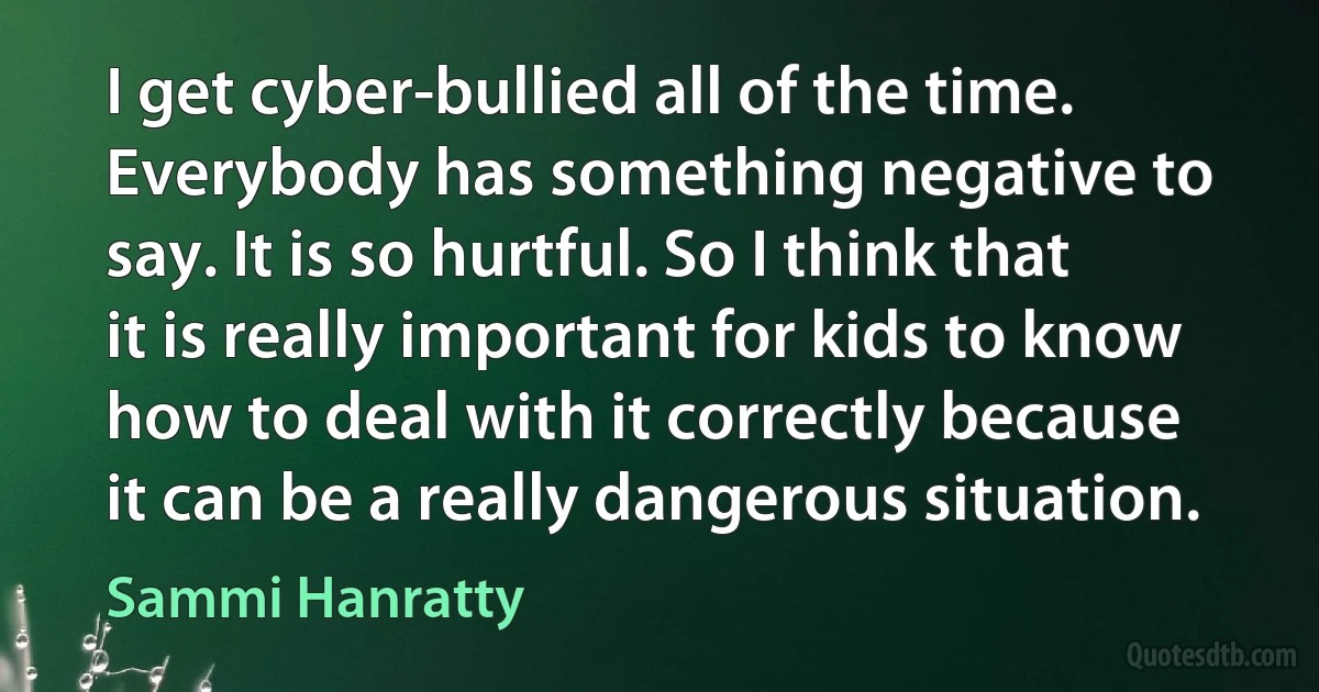 I get cyber-bullied all of the time. Everybody has something negative to say. It is so hurtful. So I think that it is really important for kids to know how to deal with it correctly because it can be a really dangerous situation. (Sammi Hanratty)