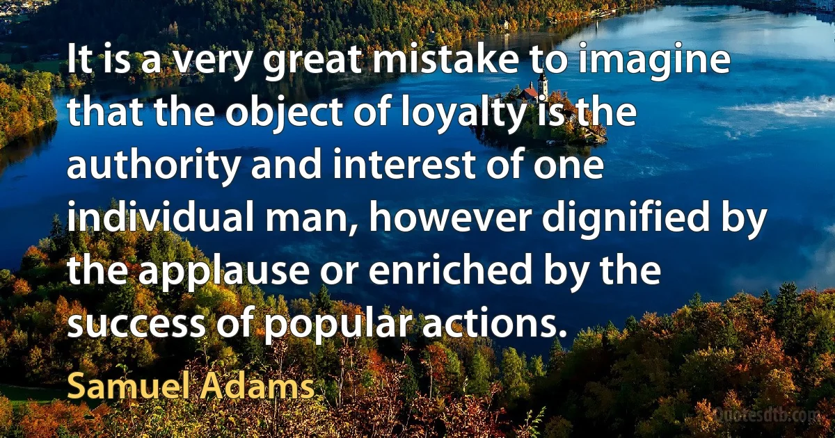 It is a very great mistake to imagine that the object of loyalty is the authority and interest of one individual man, however dignified by the applause or enriched by the success of popular actions. (Samuel Adams)