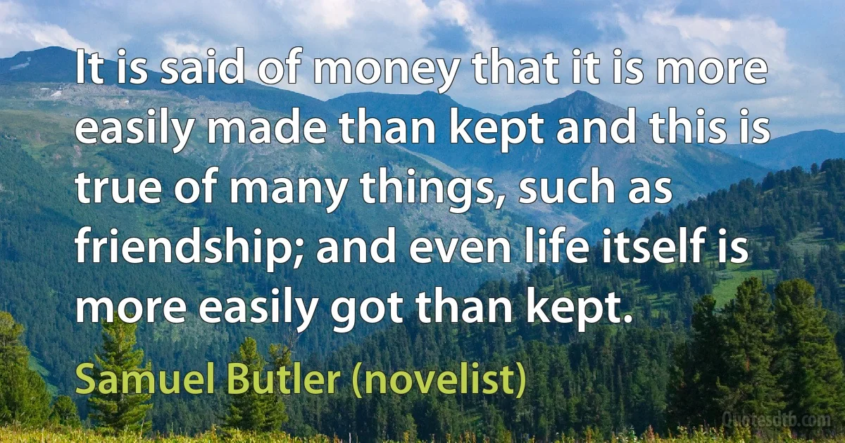 It is said of money that it is more easily made than kept and this is true of many things, such as friendship; and even life itself is more easily got than kept. (Samuel Butler (novelist))