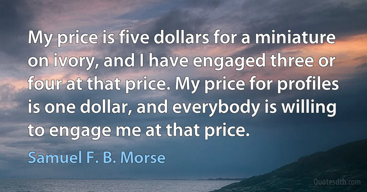 My price is five dollars for a miniature on ivory, and I have engaged three or four at that price. My price for profiles is one dollar, and everybody is willing to engage me at that price. (Samuel F. B. Morse)