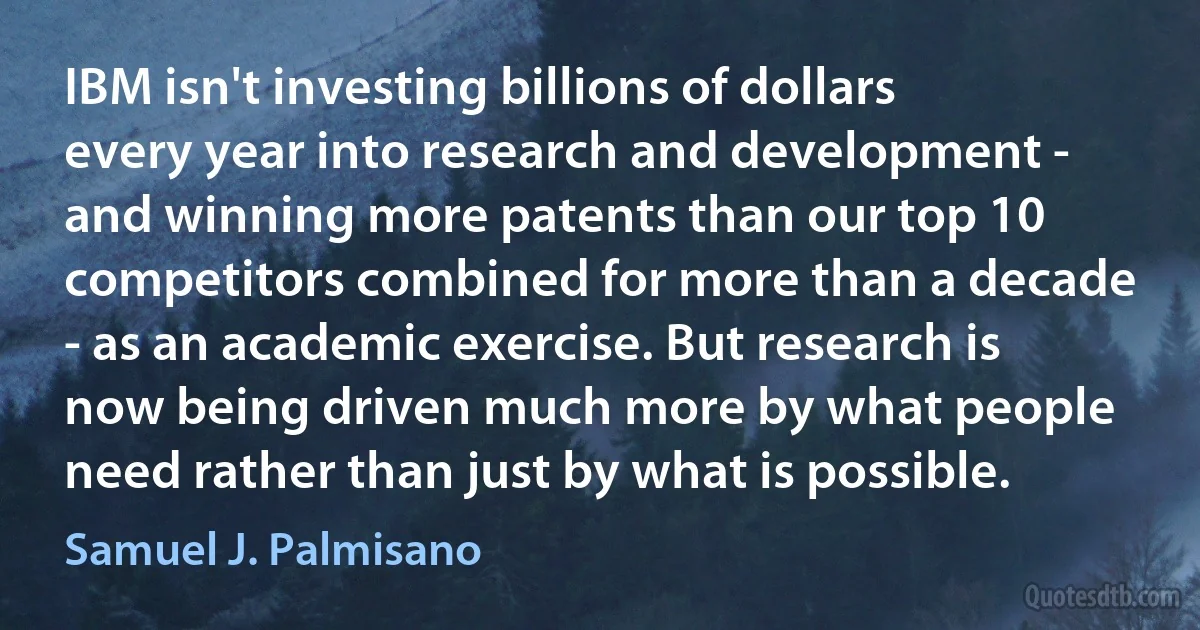 IBM isn't investing billions of dollars every year into research and development - and winning more patents than our top 10 competitors combined for more than a decade - as an academic exercise. But research is now being driven much more by what people need rather than just by what is possible. (Samuel J. Palmisano)