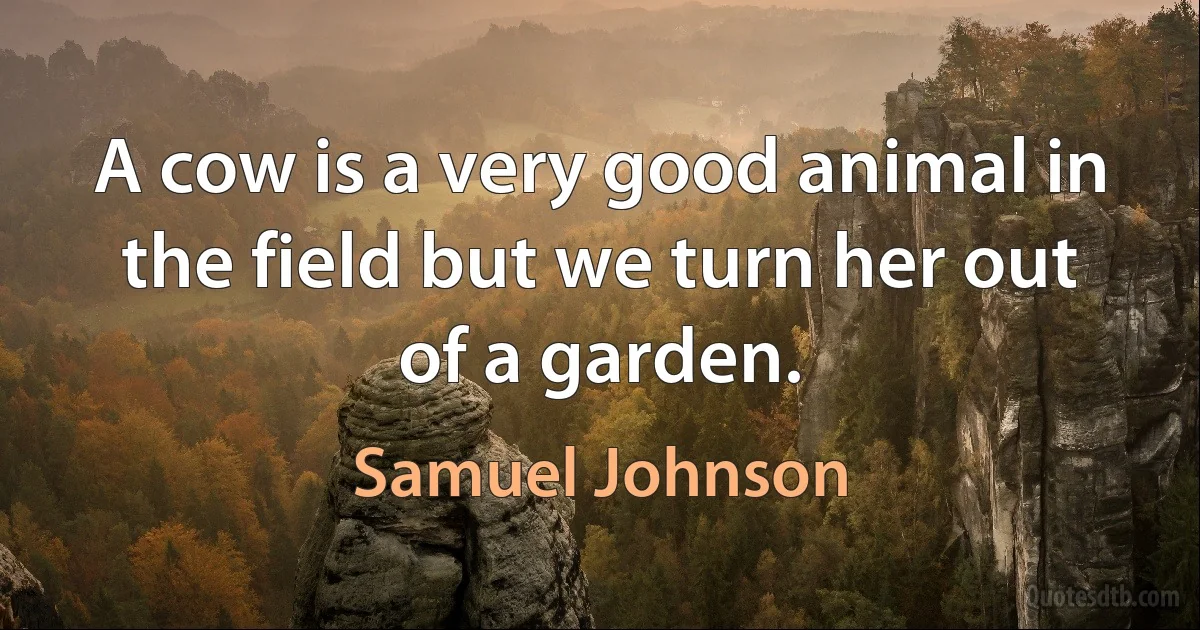 A cow is a very good animal in the field but we turn her out of a garden. (Samuel Johnson)