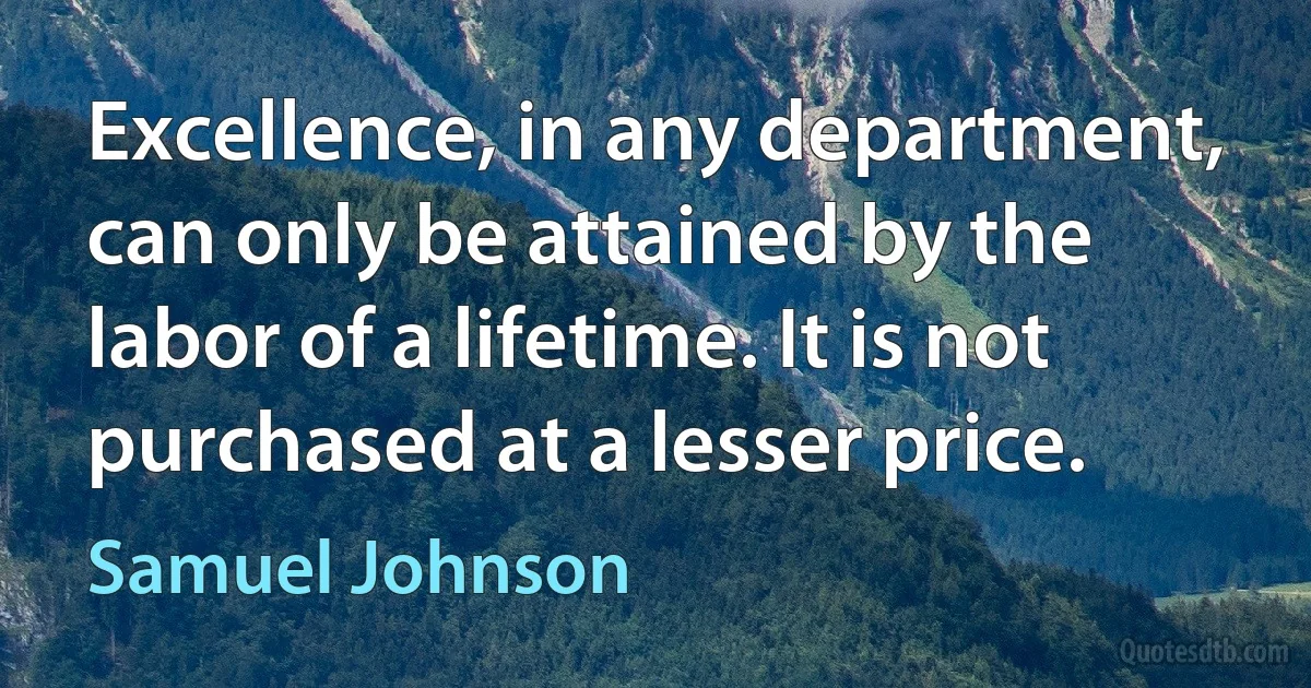 Excellence, in any department, can only be attained by the labor of a lifetime. It is not purchased at a lesser price. (Samuel Johnson)