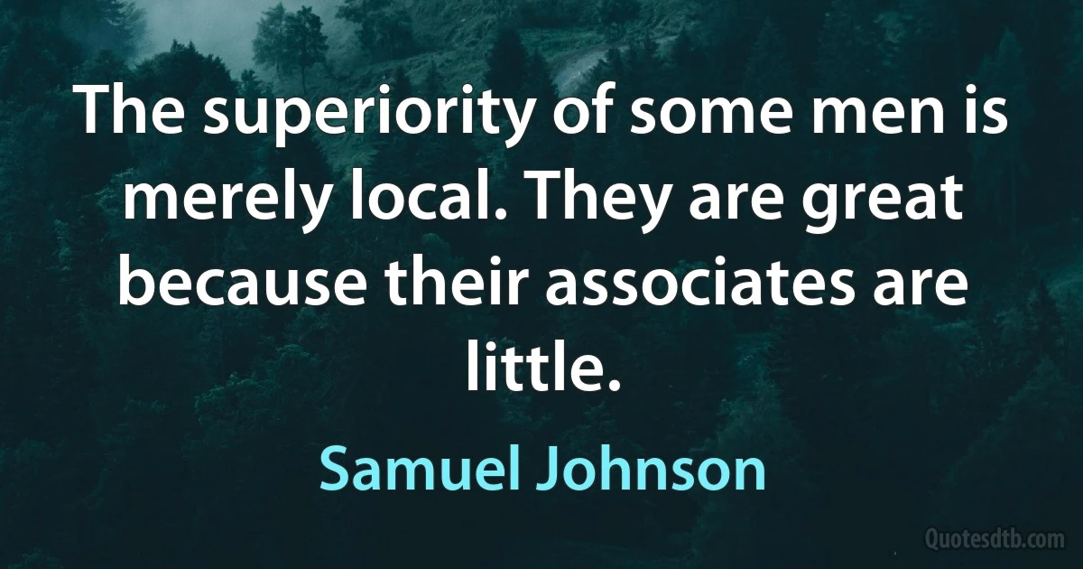 The superiority of some men is merely local. They are great because their associates are little. (Samuel Johnson)