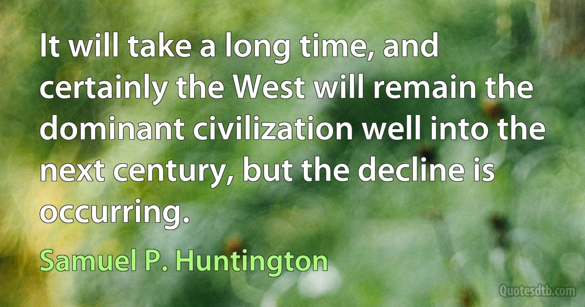 It will take a long time, and certainly the West will remain the dominant civilization well into the next century, but the decline is occurring. (Samuel P. Huntington)