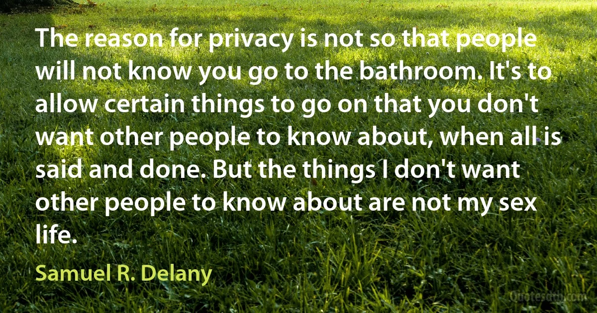 The reason for privacy is not so that people will not know you go to the bathroom. It's to allow certain things to go on that you don't want other people to know about, when all is said and done. But the things I don't want other people to know about are not my sex life. (Samuel R. Delany)