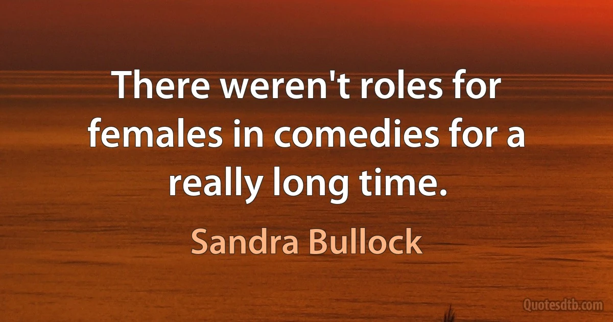 There weren't roles for females in comedies for a really long time. (Sandra Bullock)