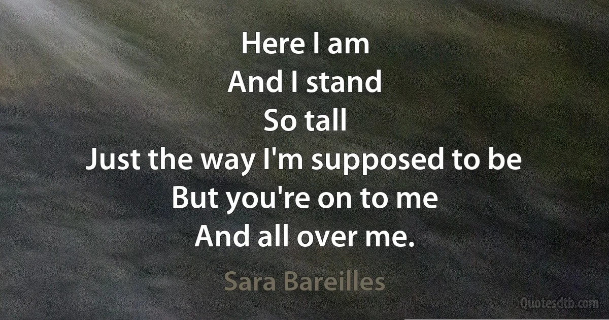 Here I am
And I stand
So tall
Just the way I'm supposed to be
But you're on to me
And all over me. (Sara Bareilles)