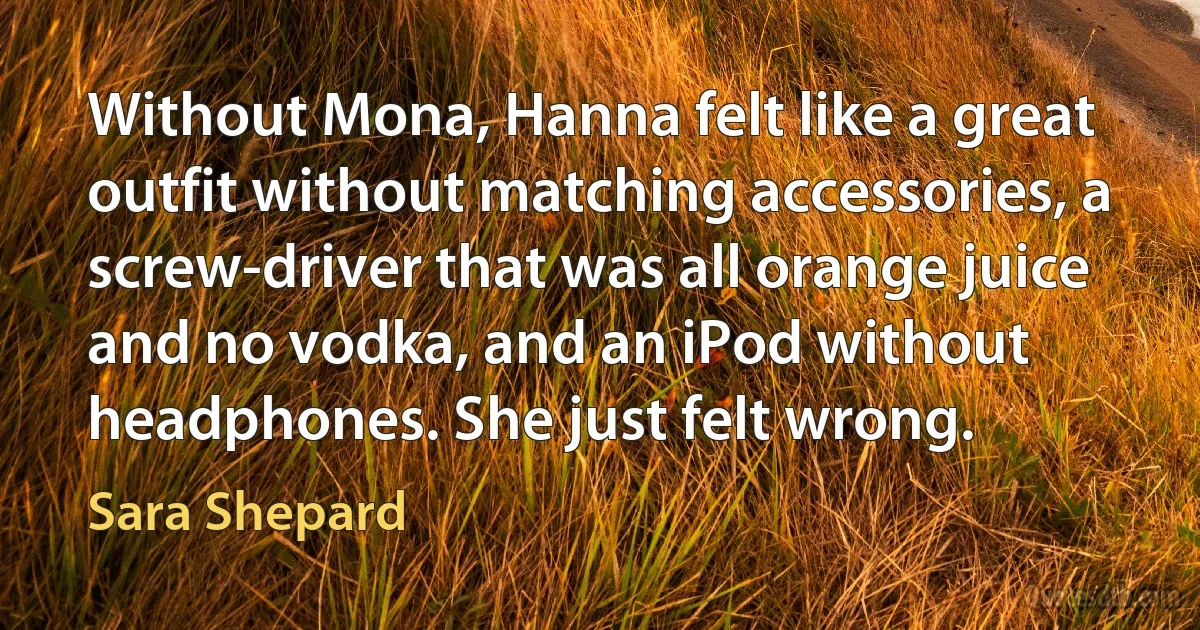 Without Mona, Hanna felt like a great outfit without matching accessories, a screw-driver that was all orange juice and no vodka, and an iPod without headphones. She just felt wrong. (Sara Shepard)