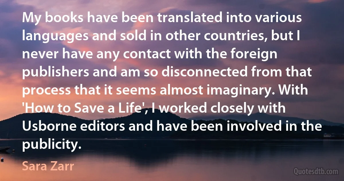 My books have been translated into various languages and sold in other countries, but I never have any contact with the foreign publishers and am so disconnected from that process that it seems almost imaginary. With 'How to Save a Life', I worked closely with Usborne editors and have been involved in the publicity. (Sara Zarr)