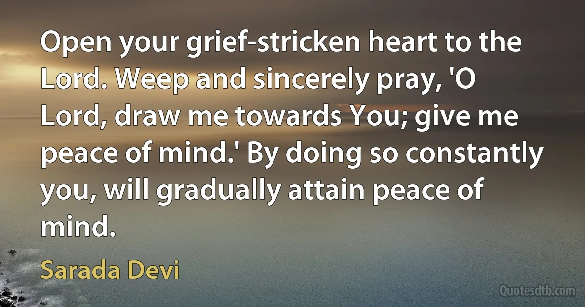 Open your grief-stricken heart to the Lord. Weep and sincerely pray, 'O Lord, draw me towards You; give me peace of mind.' By doing so constantly you, will gradually attain peace of mind. (Sarada Devi)