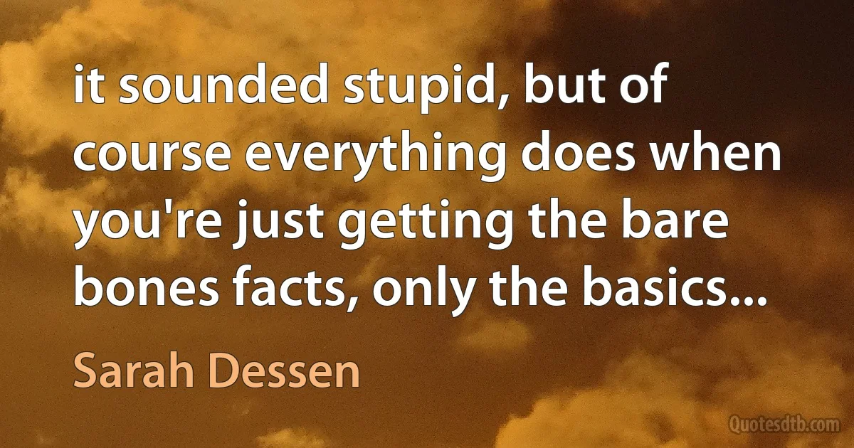 it sounded stupid, but of course everything does when you're just getting the bare bones facts, only the basics... (Sarah Dessen)