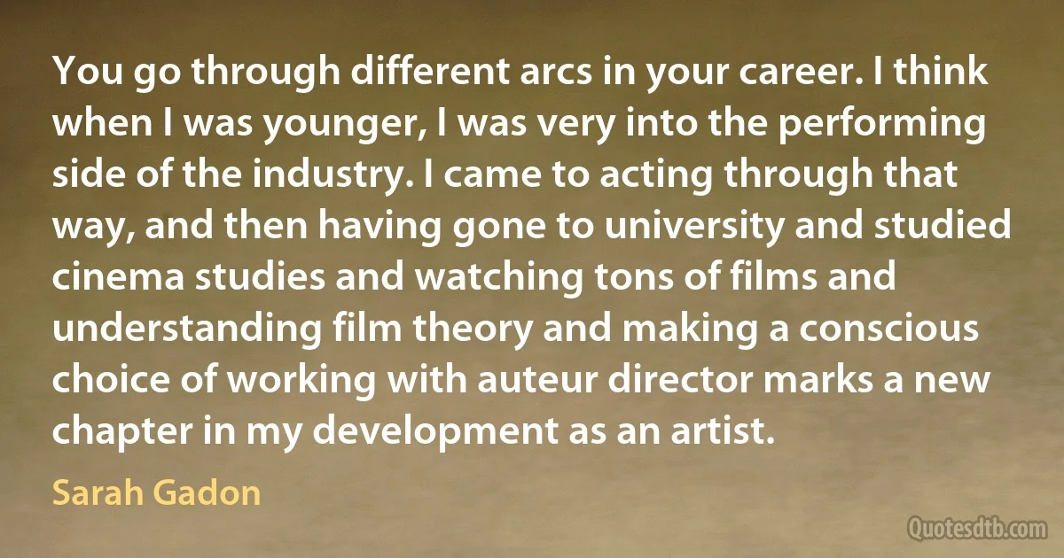 You go through different arcs in your career. I think when I was younger, I was very into the performing side of the industry. I came to acting through that way, and then having gone to university and studied cinema studies and watching tons of films and understanding film theory and making a conscious choice of working with auteur director marks a new chapter in my development as an artist. (Sarah Gadon)