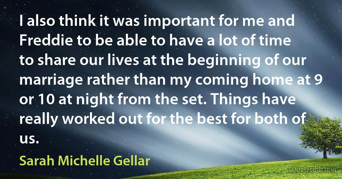 I also think it was important for me and Freddie to be able to have a lot of time to share our lives at the beginning of our marriage rather than my coming home at 9 or 10 at night from the set. Things have really worked out for the best for both of us. (Sarah Michelle Gellar)