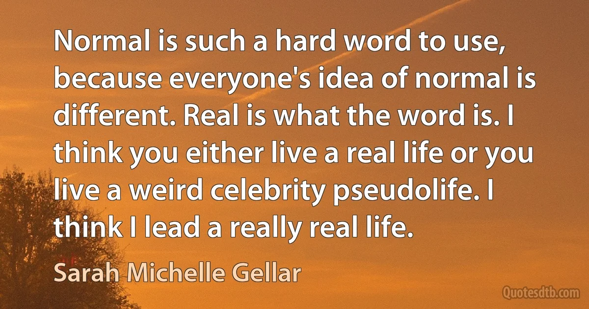 Normal is such a hard word to use, because everyone's idea of normal is different. Real is what the word is. I think you either live a real life or you live a weird celebrity pseudolife. I think I lead a really real life. (Sarah Michelle Gellar)