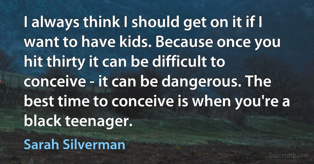 I always think I should get on it if I want to have kids. Because once you hit thirty it can be difficult to conceive - it can be dangerous. The best time to conceive is when you're a black teenager. (Sarah Silverman)