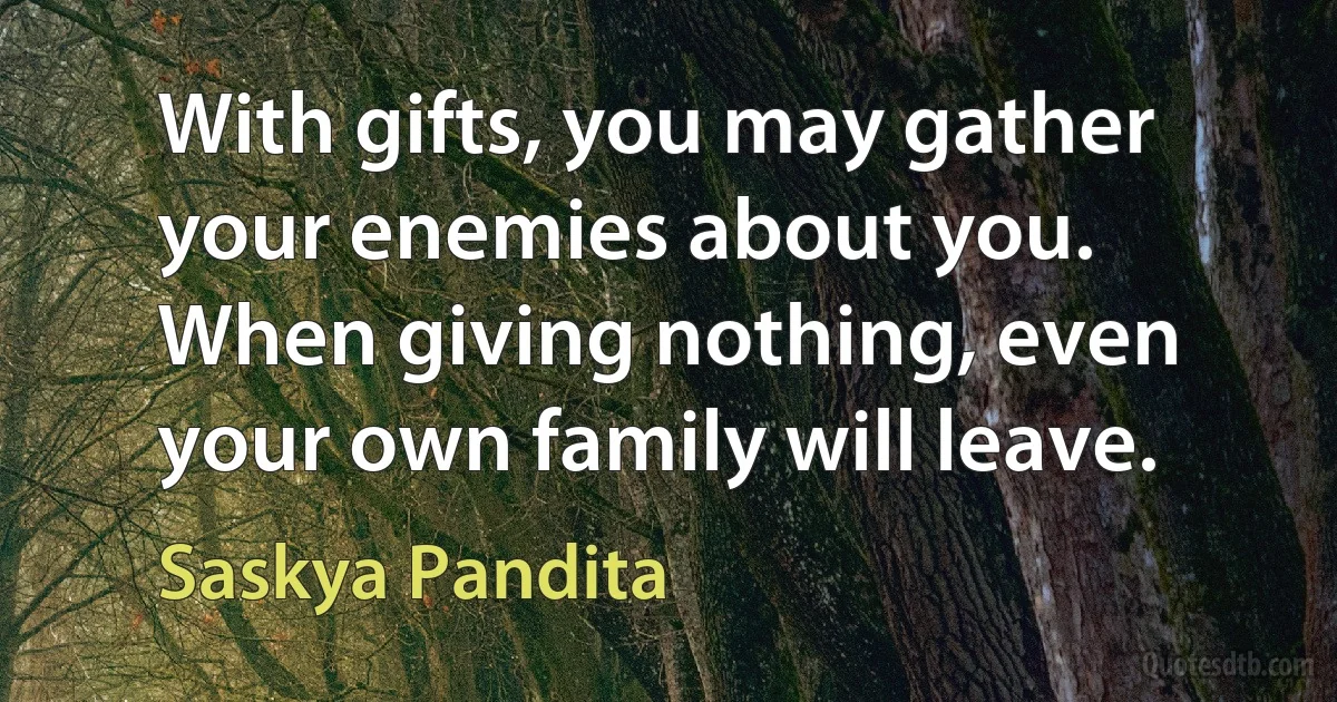 With gifts, you may gather your enemies about you. When giving nothing, even your own family will leave. (Saskya Pandita)