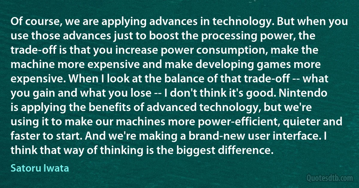 Of course, we are applying advances in technology. But when you use those advances just to boost the processing power, the trade-off is that you increase power consumption, make the machine more expensive and make developing games more expensive. When I look at the balance of that trade-off -- what you gain and what you lose -- I don't think it's good. Nintendo is applying the benefits of advanced technology, but we're using it to make our machines more power-efficient, quieter and faster to start. And we're making a brand-new user interface. I think that way of thinking is the biggest difference. (Satoru Iwata)