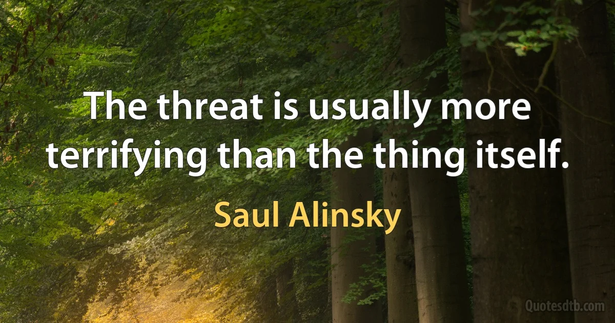 The threat is usually more terrifying than the thing itself. (Saul Alinsky)