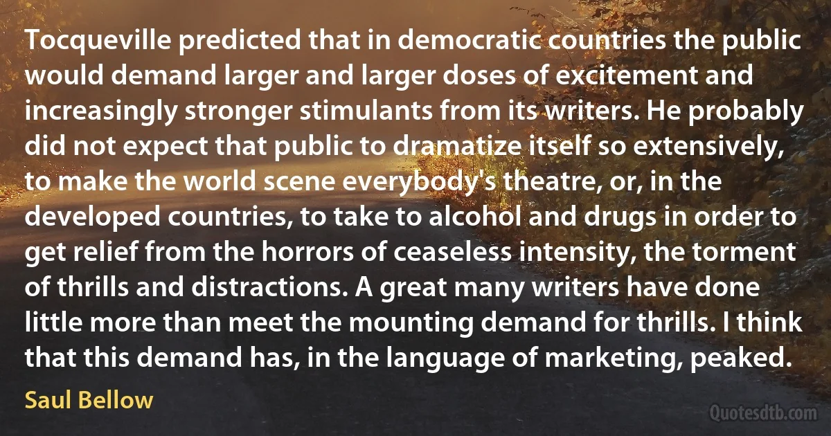 Tocqueville predicted that in democratic countries the public would demand larger and larger doses of excitement and increasingly stronger stimulants from its writers. He probably did not expect that public to dramatize itself so extensively, to make the world scene everybody's theatre, or, in the developed countries, to take to alcohol and drugs in order to get relief from the horrors of ceaseless intensity, the torment of thrills and distractions. A great many writers have done little more than meet the mounting demand for thrills. I think that this demand has, in the language of marketing, peaked. (Saul Bellow)