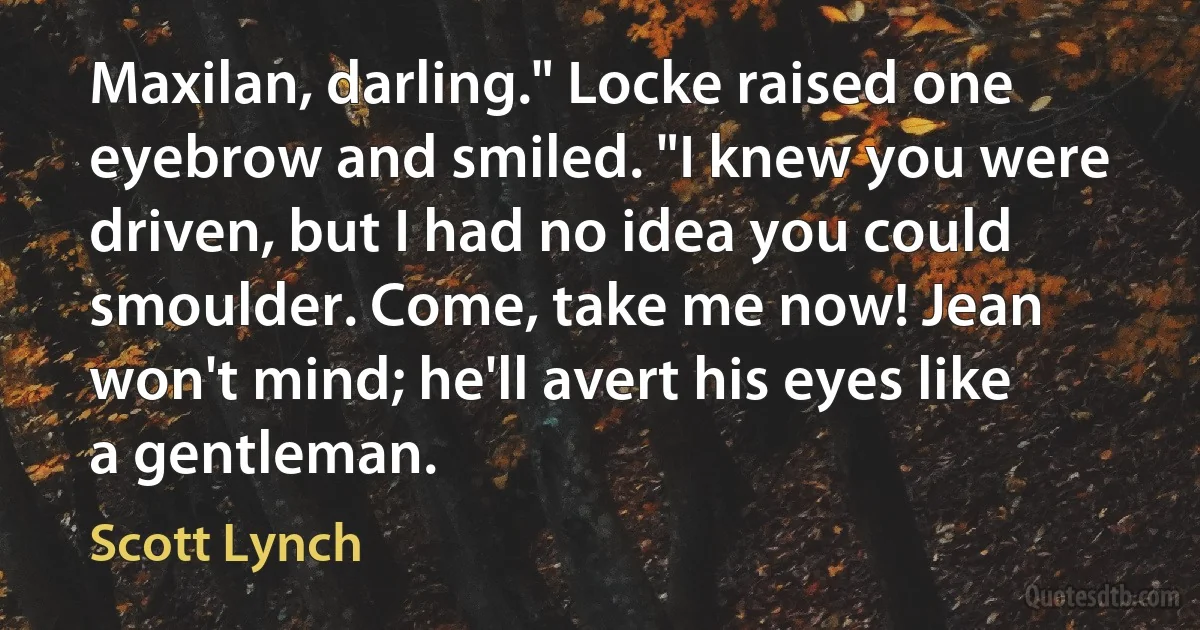 Maxilan, darling." Locke raised one eyebrow and smiled. "I knew you were driven, but I had no idea you could smoulder. Come, take me now! Jean won't mind; he'll avert his eyes like a gentleman. (Scott Lynch)