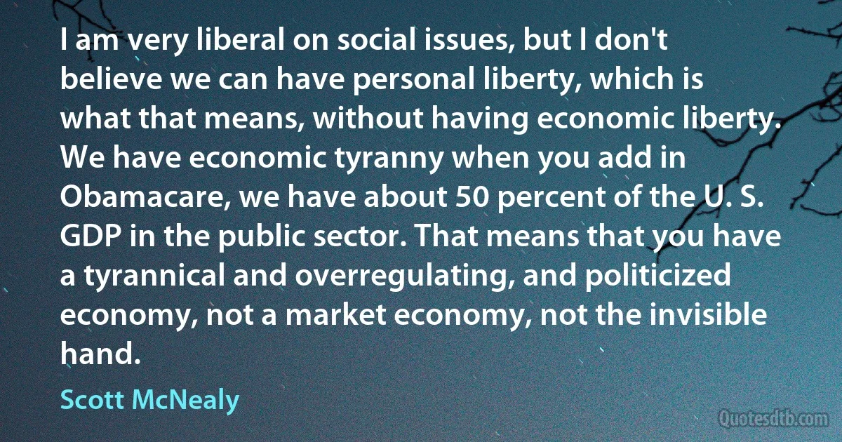 I am very liberal on social issues, but I don't believe we can have personal liberty, which is what that means, without having economic liberty. We have economic tyranny when you add in Obamacare, we have about 50 percent of the U. S. GDP in the public sector. That means that you have a tyrannical and overregulating, and politicized economy, not a market economy, not the invisible hand. (Scott McNealy)