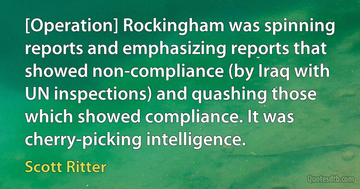 [Operation] Rockingham was spinning reports and emphasizing reports that showed non-compliance (by Iraq with UN inspections) and quashing those which showed compliance. It was cherry-picking intelligence. (Scott Ritter)