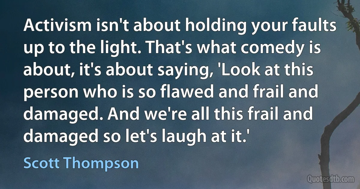 Activism isn't about holding your faults up to the light. That's what comedy is about, it's about saying, 'Look at this person who is so flawed and frail and damaged. And we're all this frail and damaged so let's laugh at it.' (Scott Thompson)