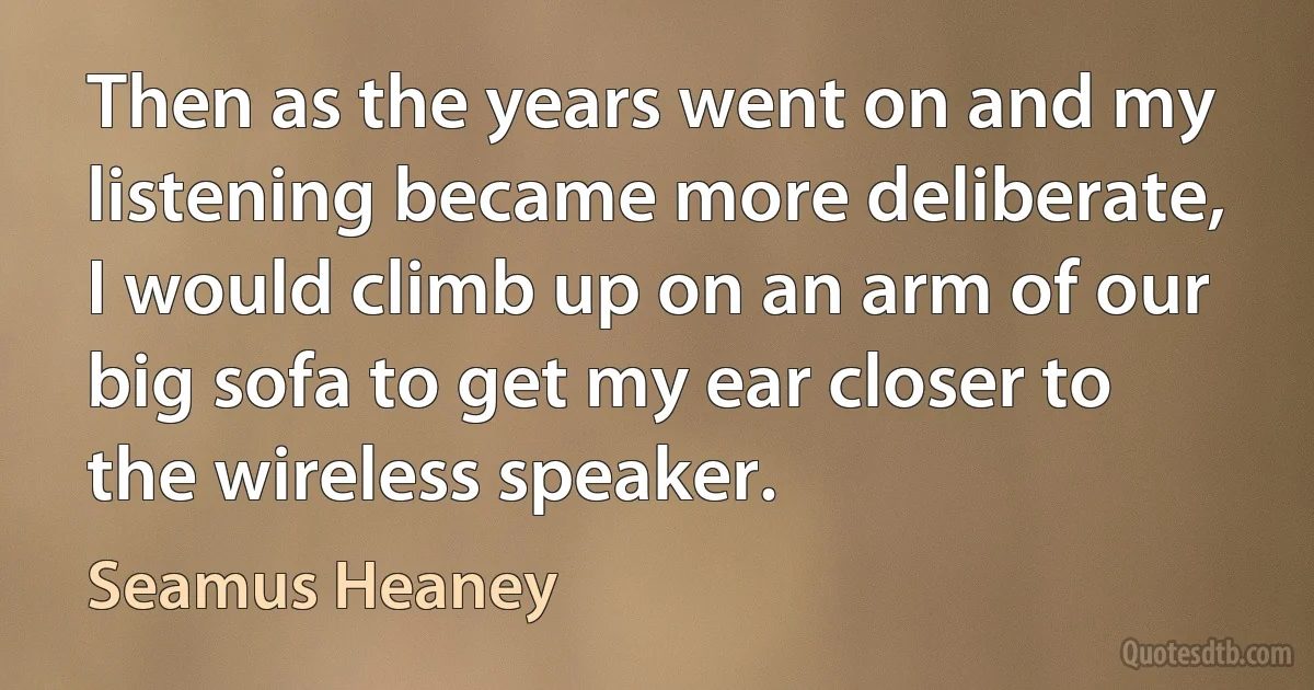 Then as the years went on and my listening became more deliberate, I would climb up on an arm of our big sofa to get my ear closer to the wireless speaker. (Seamus Heaney)