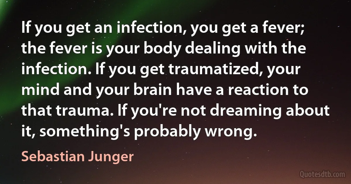 If you get an infection, you get a fever; the fever is your body dealing with the infection. If you get traumatized, your mind and your brain have a reaction to that trauma. If you're not dreaming about it, something's probably wrong. (Sebastian Junger)