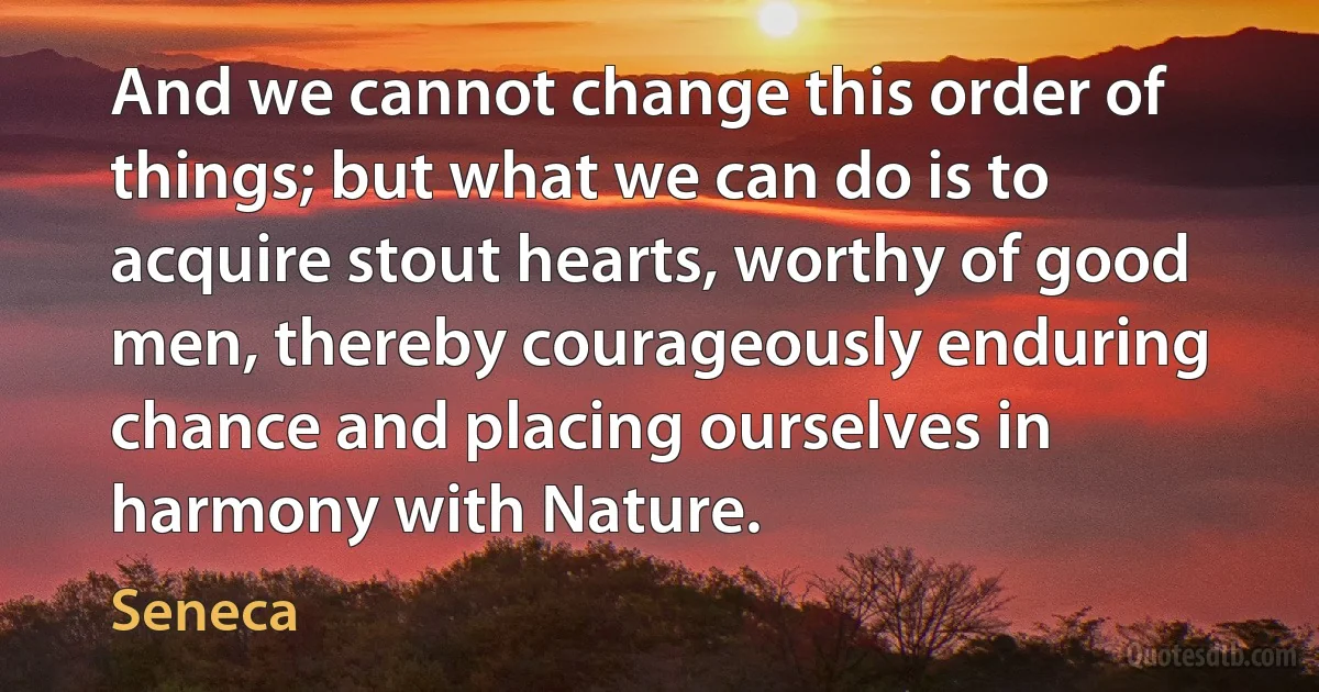 And we cannot change this order of things; but what we can do is to acquire stout hearts, worthy of good men, thereby courageously enduring chance and placing ourselves in harmony with Nature. (Seneca)