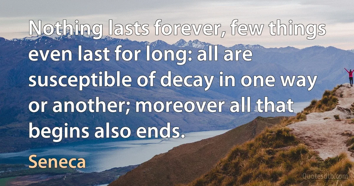 Nothing lasts forever, few things even last for long: all are susceptible of decay in one way or another; moreover all that begins also ends. (Seneca)