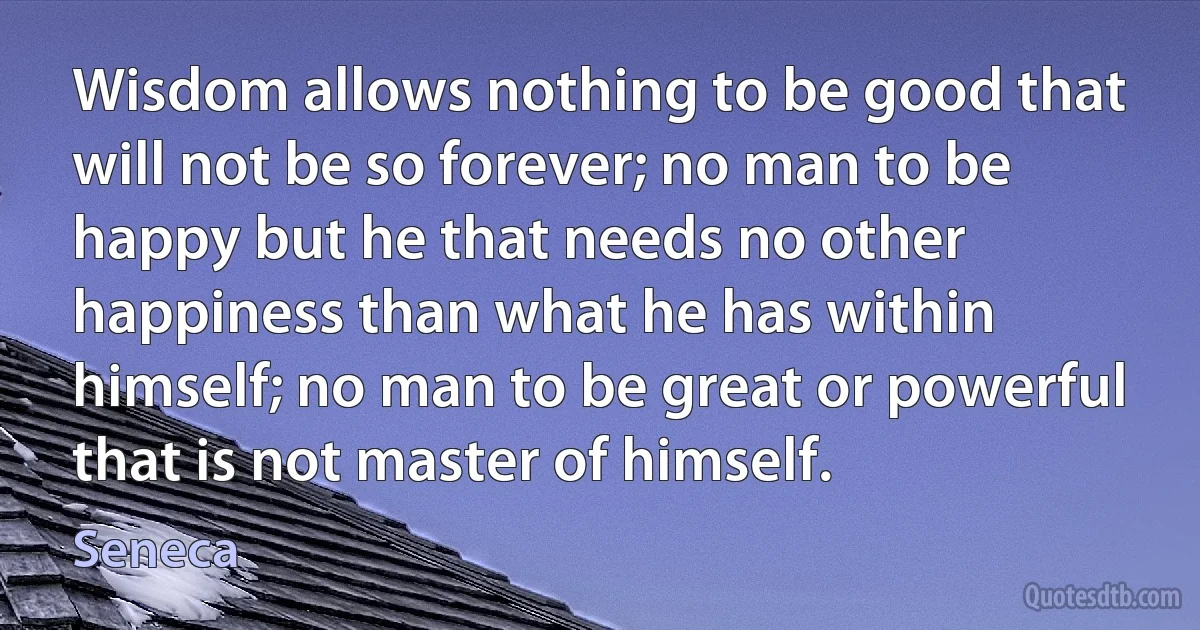 Wisdom allows nothing to be good that will not be so forever; no man to be happy but he that needs no other happiness than what he has within himself; no man to be great or powerful that is not master of himself. (Seneca)