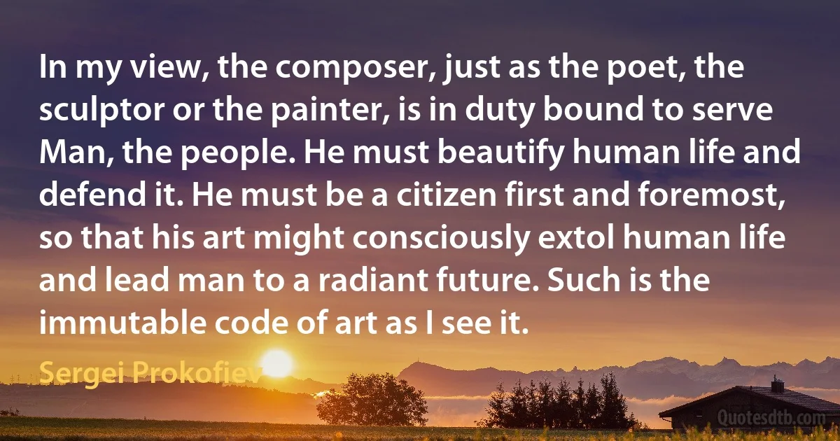 In my view, the composer, just as the poet, the sculptor or the painter, is in duty bound to serve Man, the people. He must beautify human life and defend it. He must be a citizen first and foremost, so that his art might consciously extol human life and lead man to a radiant future. Such is the immutable code of art as I see it. (Sergei Prokofiev)