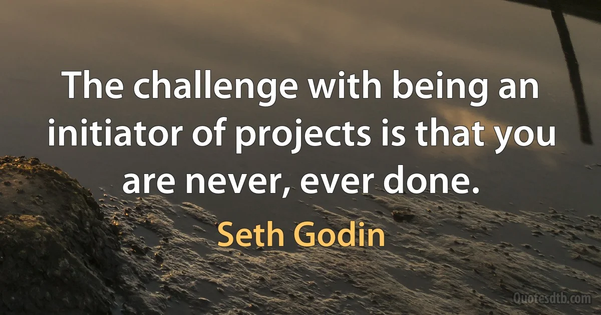 The challenge with being an initiator of projects is that you are never, ever done. (Seth Godin)