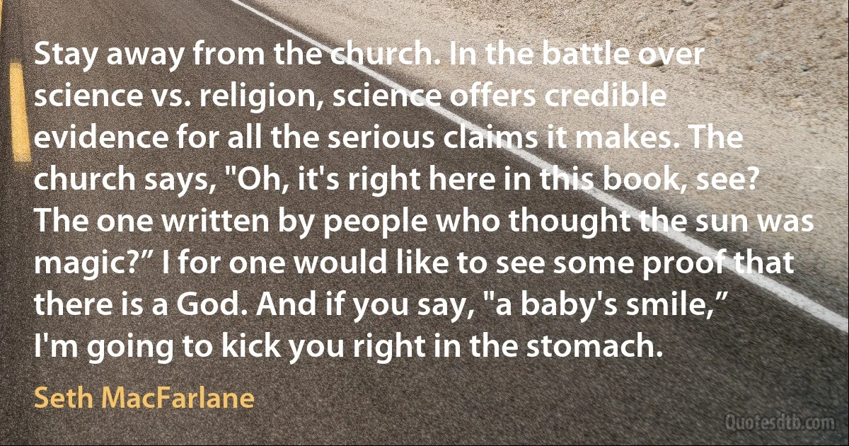 Stay away from the church. In the battle over science vs. religion, science offers credible evidence for all the serious claims it makes. The church says, "Oh, it's right here in this book, see? The one written by people who thought the sun was magic?” I for one would like to see some proof that there is a God. And if you say, "a baby's smile,” I'm going to kick you right in the stomach. (Seth MacFarlane)