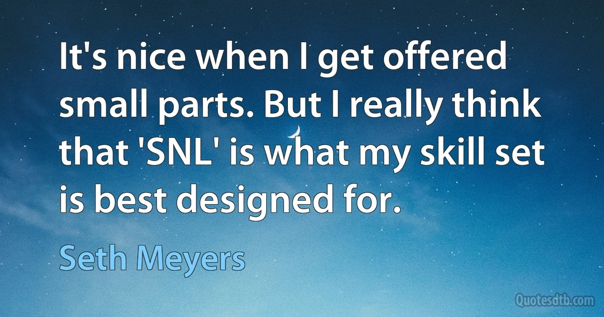 It's nice when I get offered small parts. But I really think that 'SNL' is what my skill set is best designed for. (Seth Meyers)