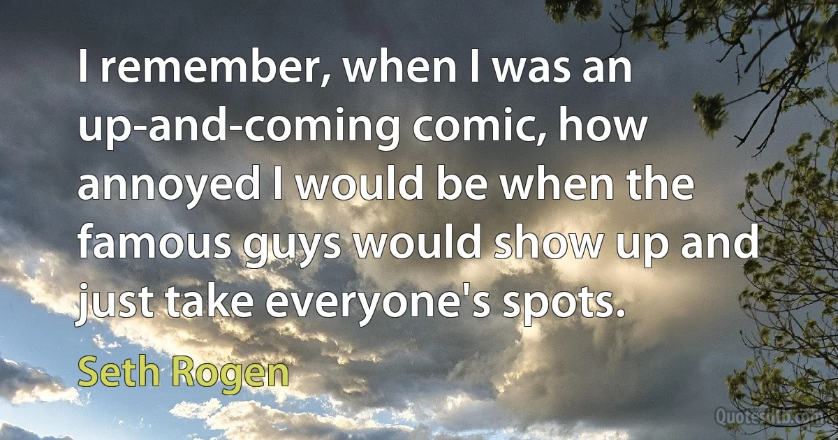 I remember, when I was an up-and-coming comic, how annoyed I would be when the famous guys would show up and just take everyone's spots. (Seth Rogen)