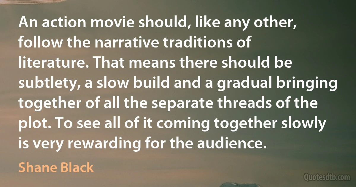 An action movie should, like any other, follow the narrative traditions of literature. That means there should be subtlety, a slow build and a gradual bringing together of all the separate threads of the plot. To see all of it coming together slowly is very rewarding for the audience. (Shane Black)