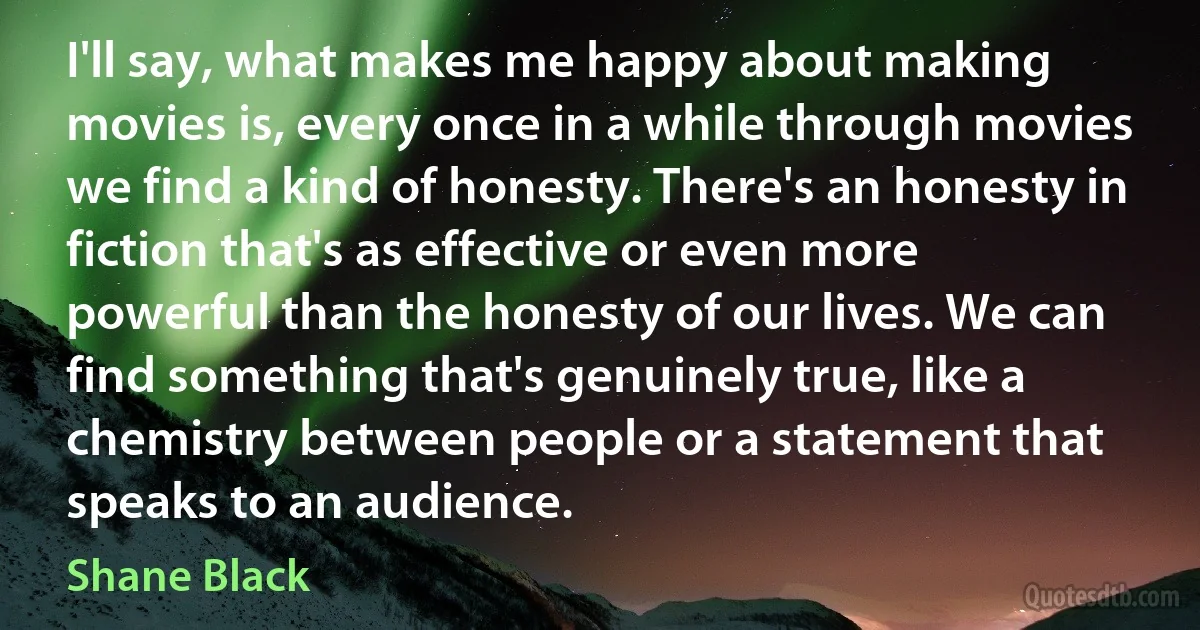 I'll say, what makes me happy about making movies is, every once in a while through movies we find a kind of honesty. There's an honesty in fiction that's as effective or even more powerful than the honesty of our lives. We can find something that's genuinely true, like a chemistry between people or a statement that speaks to an audience. (Shane Black)