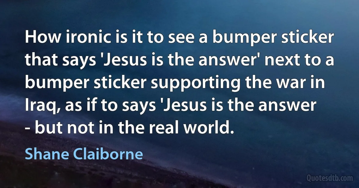 How ironic is it to see a bumper sticker that says 'Jesus is the answer' next to a bumper sticker supporting the war in Iraq, as if to says 'Jesus is the answer - but not in the real world. (Shane Claiborne)