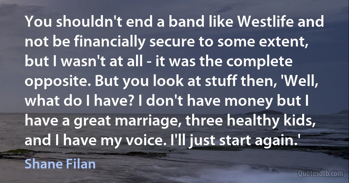 You shouldn't end a band like Westlife and not be financially secure to some extent, but I wasn't at all - it was the complete opposite. But you look at stuff then, 'Well, what do I have? I don't have money but I have a great marriage, three healthy kids, and I have my voice. I'll just start again.' (Shane Filan)