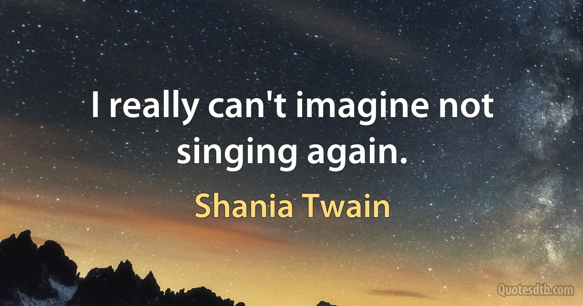 I really can't imagine not singing again. (Shania Twain)