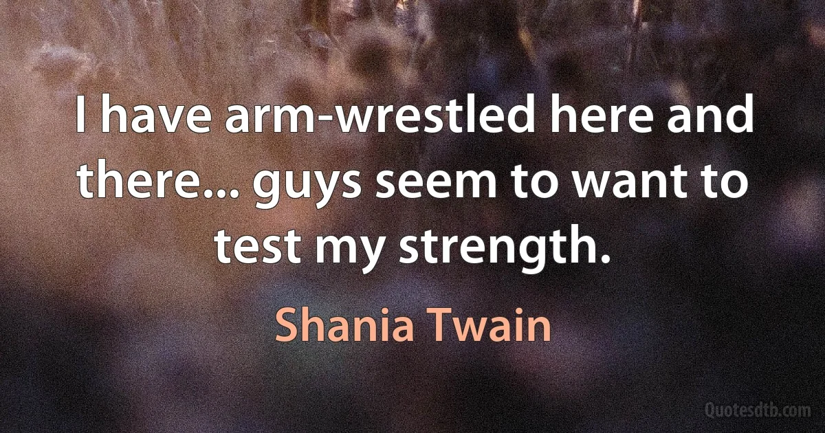 I have arm-wrestled here and there... guys seem to want to test my strength. (Shania Twain)